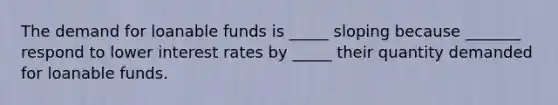 The demand for loanable funds is _____ sloping because _______ respond to lower interest rates by _____ their quantity demanded for loanable funds.