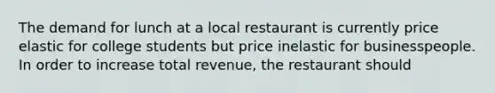 The demand for lunch at a local restaurant is currently price elastic for college students but price inelastic for businesspeople. In order to increase total revenue, the restaurant should