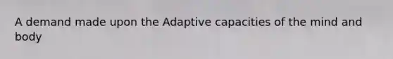 A demand made upon the Adaptive capacities of the mind and body