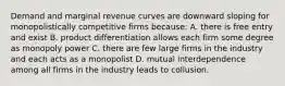 Demand and marginal revenue curves are downward sloping for monopolistically competitive firms because: A. there is free entry and exist B. product differentiation allows each firm some degree as monopoly power C. there are few large firms in the industry and each acts as a monopolist D. mutual interdependence among all firms in the industry leads to collusion.