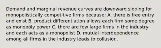 Demand and marginal revenue curves are downward sloping for monopolistically competitive firms because: A. there is free entry and exist B. product differentiation allows each firm some degree as monopoly power C. there are few large firms in the industry and each acts as a monopolist D. mutual interdependence among all firms in the industry leads to collusion.