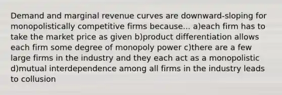 Demand and marginal revenue curves are downward-sloping for monopolistically competitive firms because... a)each firm has to take the market price as given b)product differentiation allows each firm some degree of monopoly power c)there are a few large firms in the industry and they each act as a monopolistic d)mutual interdependence among all firms in the industry leads to collusion