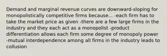 Demand and marginal revenue curves are downward-sloping for monopolistically competitive firms because... -each firm has to take the market price as given -there are a few large firms in the industry and they each act as a monopolist -product differentiation allows each firm some degree of monopoly power -mutual interdependence among all firms in the industry leads to collusion