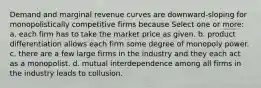 Demand and marginal revenue curves are downward-sloping for monopolistically competitive firms because Select one or more: a. each firm has to take the market price as given. b. product differentiation allows each firm some degree of monopoly power. c. there are a few large firms in the industry and they each act as a monopolist. d. mutual interdependence among all firms in the industry leads to collusion.