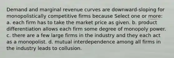 Demand and marginal revenue curves are downward-sloping for monopolistically competitive firms because Select one or more: a. each firm has to take the market price as given. b. product differentiation allows each firm some degree of monopoly power. c. there are a few large firms in the industry and they each act as a monopolist. d. mutual interdependence among all firms in the industry leads to collusion.