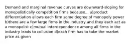 Demand and marginal revenue curves are downward-sloping for monopolistically competition firms because... a)product differentiation allows each firm some degree of monopoly power b)there are a few large firms in the industry and they each act as a monopolist c)mutual interdependence among all firms in the industry leads to collusion d)each firm has to take the market price as given