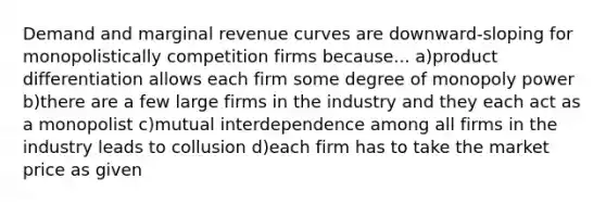 Demand and marginal revenue curves are downward-sloping for monopolistically competition firms because... a)product differentiation allows each firm some degree of monopoly power b)there are a few large firms in the industry and they each act as a monopolist c)mutual interdependence among all firms in the industry leads to collusion d)each firm has to take the market price as given