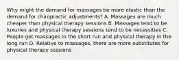 Why might the demand for massages be more elastic than the demand for chiropractic adjustments? A. Massages are much cheaper than physical therapy sessions B. Massages tend to be luxuries and physical therapy sessions tend to be necessities C. People get massages in the short run and physical therapy in the long run D. Relative to massages, there are more substitutes for physical therapy sessions