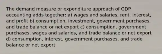 The demand measure or expenditure approach of GDP accounting adds together: a) wages and salaries, rent, interest, and profit b) consumption, investment, government purchases, and trade balance or net export c) consumption, government purchases, wages and salaries, and trade balance or net export d) consumption, interest, government purchases, and trade balance or net export