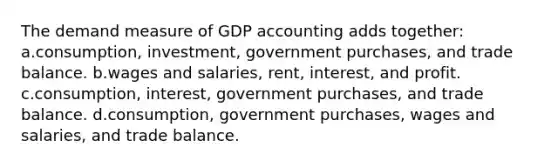 The demand measure of GDP accounting adds together: a.consumption, investment, government purchases, and trade balance. b.wages and salaries, rent, interest, and profit. c.consumption, interest, government purchases, and trade balance. d.consumption, government purchases, wages and salaries, and trade balance.