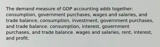 The demand measure of GDP accounting adds together: consumption, government purchases, wages and salaries, and trade balance. consumption, investment, government purchases, and trade balance. consumption, interest, government purchases, and trade balance. wages and salaries, rent, interest, and profit.