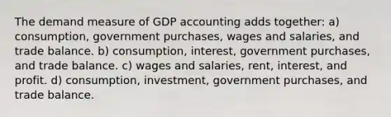 The demand measure of GDP accounting adds together: a) consumption, government purchases, wages and salaries, and trade balance. b) consumption, interest, government purchases, and trade balance. c) wages and salaries, rent, interest, and profit. d) consumption, investment, government purchases, and trade balance.