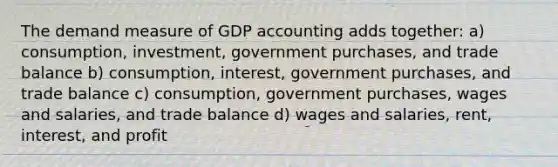 The demand measure of GDP accounting adds together: a) consumption, investment, government purchases, and trade balance b) consumption, interest, government purchases, and trade balance c) consumption, government purchases, wages and salaries, and trade balance d) wages and salaries, rent, interest, and profit