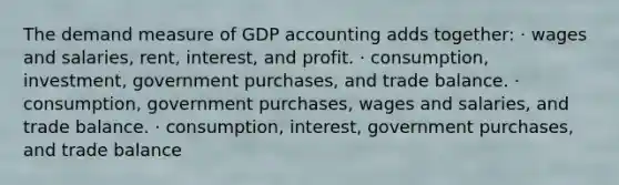 The demand measure of GDP accounting adds together: · wages and salaries, rent, interest, and profit. · consumption, investment, government purchases, and trade balance. · consumption, government purchases, wages and salaries, and trade balance. · consumption, interest, government purchases, and trade balance