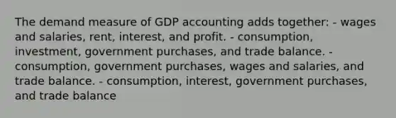 The demand measure of GDP accounting adds together: - wages and salaries, rent, interest, and profit. - consumption, investment, government purchases, and trade balance. - consumption, government purchases, wages and salaries, and trade balance. - consumption, interest, government purchases, and trade balance