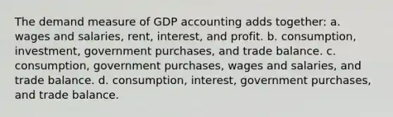 The demand measure of GDP accounting adds together: a. wages and salaries, rent, interest, and profit. b. consumption, investment, government purchases, and trade balance. c. consumption, government purchases, wages and salaries, and trade balance. d. consumption, interest, government purchases, and trade balance.