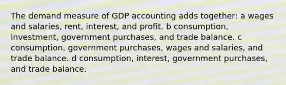 The demand measure of GDP accounting adds together: a wages and salaries, rent, interest, and profit. b consumption, investment, government purchases, and trade balance. c consumption, government purchases, wages and salaries, and trade balance. d consumption, interest, government purchases, and trade balance.