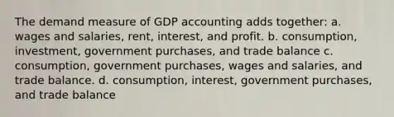 The demand measure of GDP accounting adds together: a. wages and salaries, rent, interest, and profit. b. consumption, investment, government purchases, and trade balance c. consumption, government purchases, wages and salaries, and trade balance. d. consumption, interest, government purchases, and trade balance