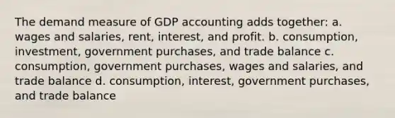 The demand measure of GDP accounting adds together: a. wages and salaries, rent, interest, and profit. b. consumption, investment, government purchases, and trade balance c. consumption, government purchases, wages and salaries, and trade balance d. consumption, interest, government purchases, and trade balance