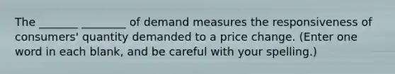 The _______ ________ of demand measures the responsiveness of consumers' quantity demanded to a price change. (Enter one word in each blank, and be careful with your spelling.)