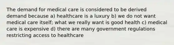 The demand for medical care is considered to be derived demand because a) healthcare is a luxury b) we do not want medical care itself; what we really want is good health c) medical care is expensive d) there are many government regulations restricting access to healthcare