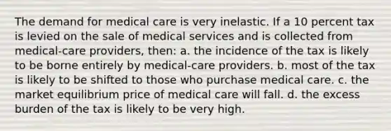 The demand for medical care is very inelastic. If a 10 percent tax is levied on the sale of medical services and is collected from medical-care providers, then: a. the incidence of the tax is likely to be borne entirely by medical-care providers. b. most of the tax is likely to be shifted to those who purchase medical care. c. the market equilibrium price of medical care will fall. d. the excess burden of the tax is likely to be very high.