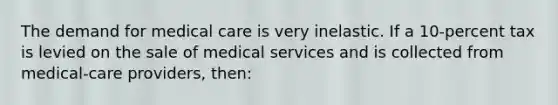 The demand for medical care is very inelastic. If a 10-percent tax is levied on the sale of medical services and is collected from medical-care providers, then: