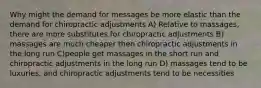 Why might the demand for messages be more elastic than the demand for chiropractic adjustments A) Relative to massages, there are more substitutes for chiropractic adjustments B) massages are much cheaper then chiropractic adjustments in the long run C)people get massages in the short run and chiropractic adjustments in the long run D) massages tend to be luxuries, and chiropractic adjustments tend to be necessities