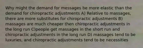 Why might the demand for messages be more elastic than the demand for chiropractic adjustments A) Relative to massages, there are more substitutes for chiropractic adjustments B) massages are much cheaper then chiropractic adjustments in the long run C)people get massages in the short run and chiropractic adjustments in the long run D) massages tend to be luxuries, and chiropractic adjustments tend to be necessities