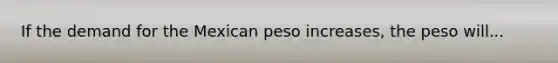 If the demand for the Mexican peso increases, the peso will...