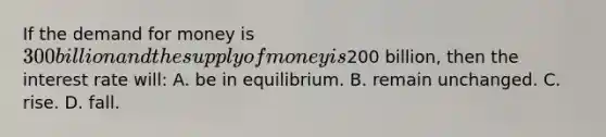 If the demand for money is 300 billion and the supply of money is200 billion, then the interest rate will: A. be in equilibrium. B. remain unchanged. C. rise. D. fall.