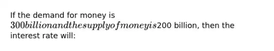 If <a href='https://www.questionai.com/knowledge/klIDlybqd8-the-demand-for-money' class='anchor-knowledge'>the demand for money</a> is 300 billion and the <a href='https://www.questionai.com/knowledge/kUIOOoB75i-supply-of-money' class='anchor-knowledge'>supply of money</a> is200 billion, then the interest rate will: