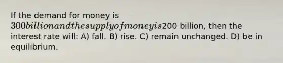 If the demand for money is 300 billion and the supply of money is200 billion, then the interest rate will: A) fall. B) rise. C) remain unchanged. D) be in equilibrium.