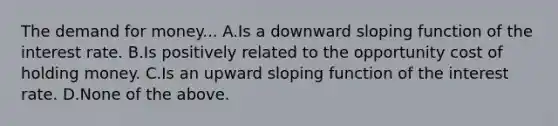 The demand for money... A.Is a downward sloping function of the interest rate. B.Is positively related to the opportunity cost of holding money. C.Is an upward sloping function of the interest rate. D.None of the above.