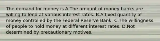 The demand for money is A.The amount of money banks are willing to lend at various interest rates. B.A fixed quantity of money controlled by the Federal Reserve Bank. C.The willingness of people to hold money at different interest rates. D.Not determined by precautionary motives.