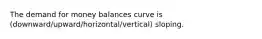 The demand for money balances curve is (downward/upward/horizontal/vertical) sloping.