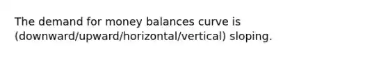 The demand for money balances curve is (downward/upward/horizontal/vertical) sloping.