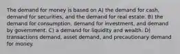 The demand for money is based on A) the demand for cash, demand for securities, and the demand for real estate. B) the demand for consumption, demand for investment, and demand by government. C) a demand for liquidity and wealth. D) transactions demand, asset demand, and precautionary demand for money.