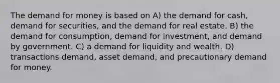 The demand for money is based on A) the demand for cash, demand for securities, and the demand for real estate. B) the demand for consumption, demand for investment, and demand by government. C) a demand for liquidity and wealth. D) transactions demand, asset demand, and precautionary demand for money.