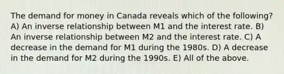 The demand for money in Canada reveals which of the following? A) An inverse relationship between M1 and the interest rate. B) An inverse relationship between M2 and the interest rate. C) A decrease in the demand for M1 during the 1980s. D) A decrease in the demand for M2 during the 1990s. E) All of the above.