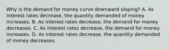 Why is the demand for money curve downward​ sloping? A. As interest rates​ decrease, the quantity demanded of money increases. B. As interest rates​ decrease, the demand for money decreases. C. As interest rates​ decrease, the demand for money increases. D. As interest rates​ decrease, the quantity demanded of money decreases.