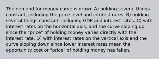 The demand for money curve is drawn A) holding several things constant, including the price level and interest rates. B) holding several things constant, including GDP and interest rates. C) with interest rates on the horizontal axis, and the curve sloping up since the "price" of holding money varies directly with the interest rate. D) with interest rates on the vertical axis and the curve sloping down since lower interest rates mean the opportunity cost or "price" of holding money has fallen.