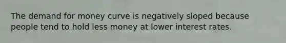 <a href='https://www.questionai.com/knowledge/klIDlybqd8-the-demand-for-money' class='anchor-knowledge'>the demand for money</a> curve is negatively sloped because people tend to hold less money at lower interest rates.