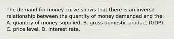 The demand for money curve shows that there is an inverse relationship between the quantity of money demanded and the: A. quantity of money supplied. B. gross domestic product (GDP). C. price level. D. interest rate.