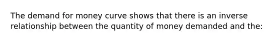 The demand for money curve shows that there is an inverse relationship between the quantity of money demanded and the: