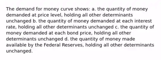 <a href='https://www.questionai.com/knowledge/klIDlybqd8-the-demand-for-money' class='anchor-knowledge'>the demand for money</a> curve shows: a. the quantity of money demanded at price level, holding all other determinants unchanged b. the quantity of money demanded at each interest rate, holding all other determinants unchanged c. the quantity of money demanded at each bond price, holding all other determinants unchanged d. the quantity of money made available by the Federal Reserves, holding all other determinants unchanged.