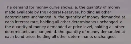 <a href='https://www.questionai.com/knowledge/klIDlybqd8-the-demand-for-money' class='anchor-knowledge'>the demand for money</a> curve shows: a. the quantity of money made available by the Federal Reserves, holding all other determinants unchanged. b. the quantity of money demanded at each interest rate, holding all other determinants unchanged. c. the quantity of money demanded at price level, holding all other determinants unchanged. d. the quantity of money demanded at each bond price, holding all other determinants unchanged.