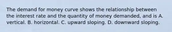 The demand for money curve shows the relationship between the interest rate and the quantity of money​ demanded, and is A. vertical. B. horizontal. C. upward sloping. D. downward sloping.