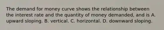 The demand for money curve shows the relationship between the interest rate and the quantity of money​ demanded, and is A. upward sloping. B. vertical. C. horizontal. D. downward sloping.