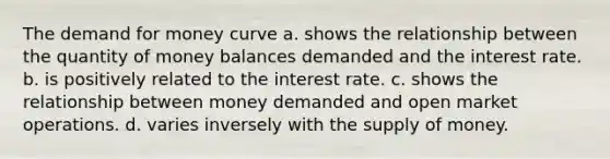 The demand for money curve a. shows the relationship between the quantity of money balances demanded and the interest rate. b. is positively related to the interest rate. c. shows the relationship between money demanded and open market operations. d. varies inversely with the supply of money.